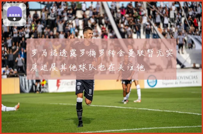罗马诺透露罗梅罗转会曼联暂无实质进展其他球队也在关注他