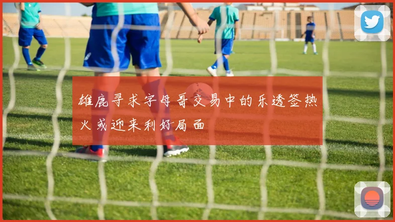 雄鹿寻求字母哥交易中的乐透签热火或迎来利好局面