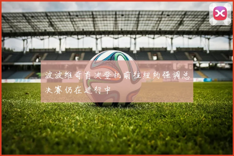 波波维奇首次登机前往纽约强调总决赛仍在进行中