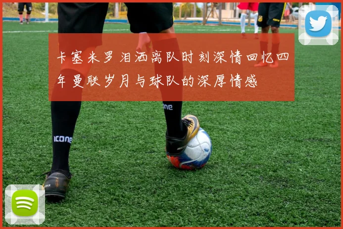 卡塞米罗泪洒离队时刻深情回忆四年曼联岁月与球队的深厚情感