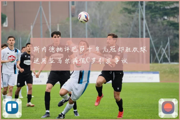 斯内德批评巴萨十年无冠却狂欢球迷用亚马尔调侃C罗引发争议