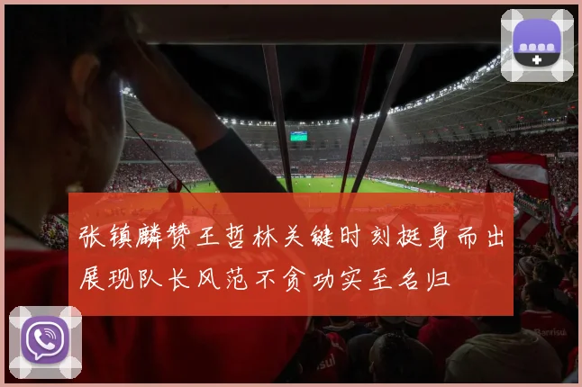 张镇麟赞王哲林关键时刻挺身而出展现队长风范不贪功实至名归
