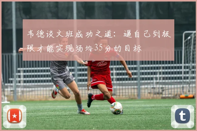 韦德谈文班成功之道：逼自己到极限才能实现场均35分的目标