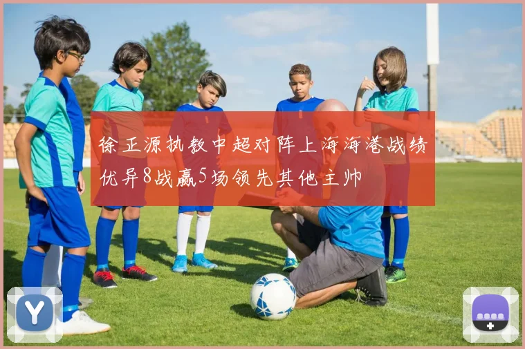 徐正源执教中超对阵上海海港战绩优异8战赢5场领先其他主帅