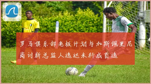 罗马俱乐部老板计划与加斯佩里尼商讨新总监人选达米科成首选