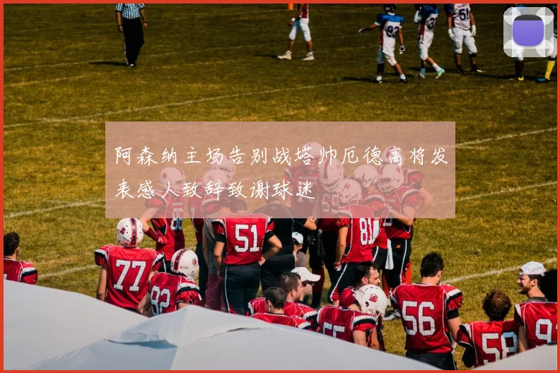 阿森纳主场告别战塔帅厄德高将发表感人致辞致谢球迷