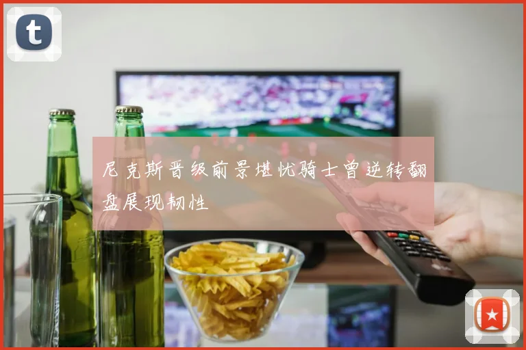 尼克斯晋级前景堪忧骑士曾逆转翻盘展现韧性
