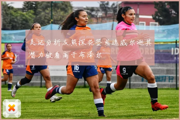 美记分析灰熊探花签或选威尔逊其潜力被看高于布泽尔