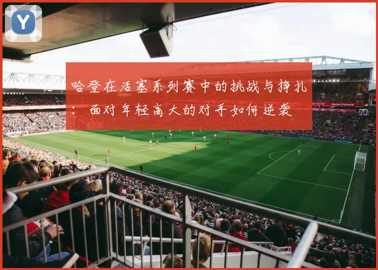 哈登在活塞系列赛中的挑战与挣扎：面对年轻高大的对手如何逆袭