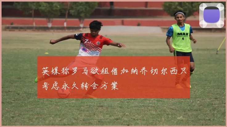英媒称罗马欲租借加纳乔切尔西只考虑永久转会方案