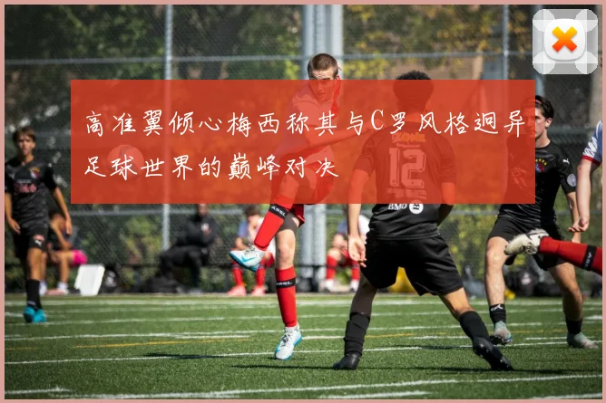 高准翼倾心梅西称其与C罗风格迥异足球世界的巅峰对决