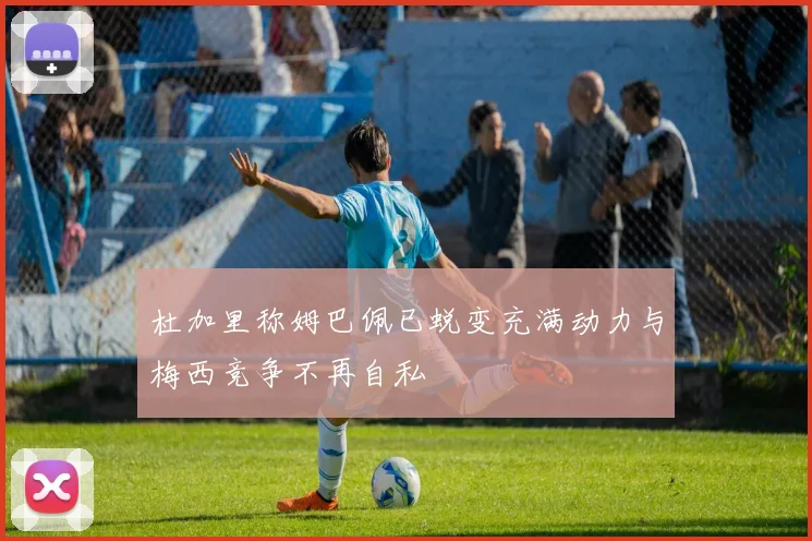 杜加里称姆巴佩已蜕变充满动力与梅西竞争不再自私