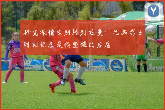 科克深情告别格列兹曼：兄弟离去时刻你总是我坚强的后盾