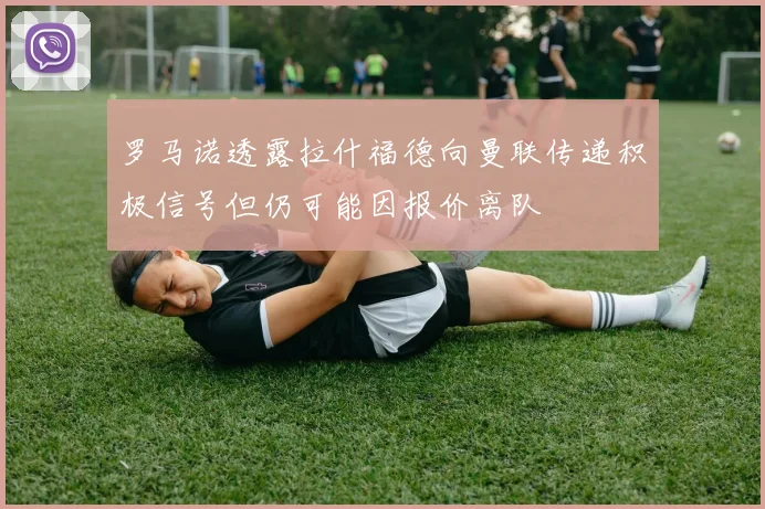 罗马诺透露拉什福德向曼联传递积极信号但仍可能因报价离队