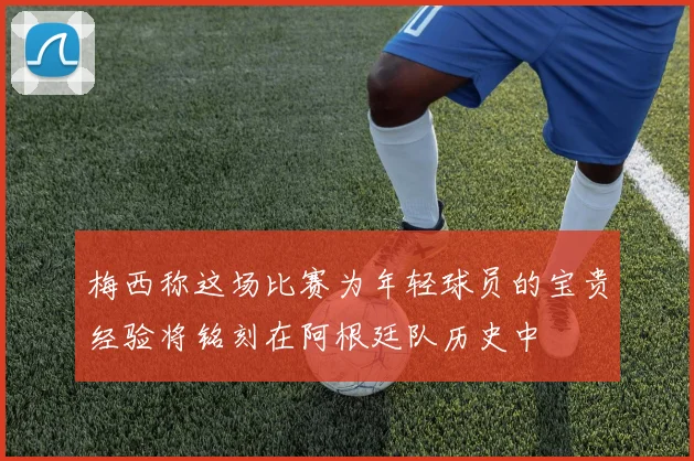梅西称这场比赛为年轻球员的宝贵经验将铭刻在阿根廷队历史中