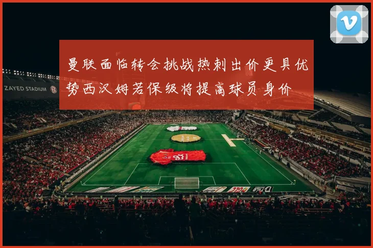 曼联面临转会挑战热刺出价更具优势西汉姆若保级将提高球员身价