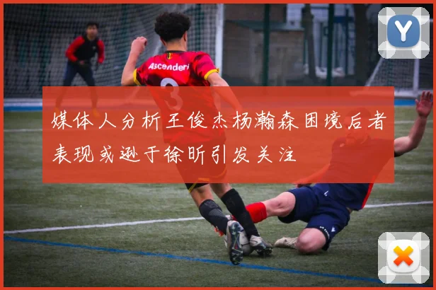 媒体人分析王俊杰杨瀚森困境后者表现或逊于徐昕引发关注