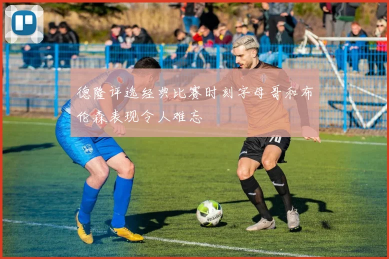 德隆评选经典比赛时刻字母哥和布伦森表现令人难忘