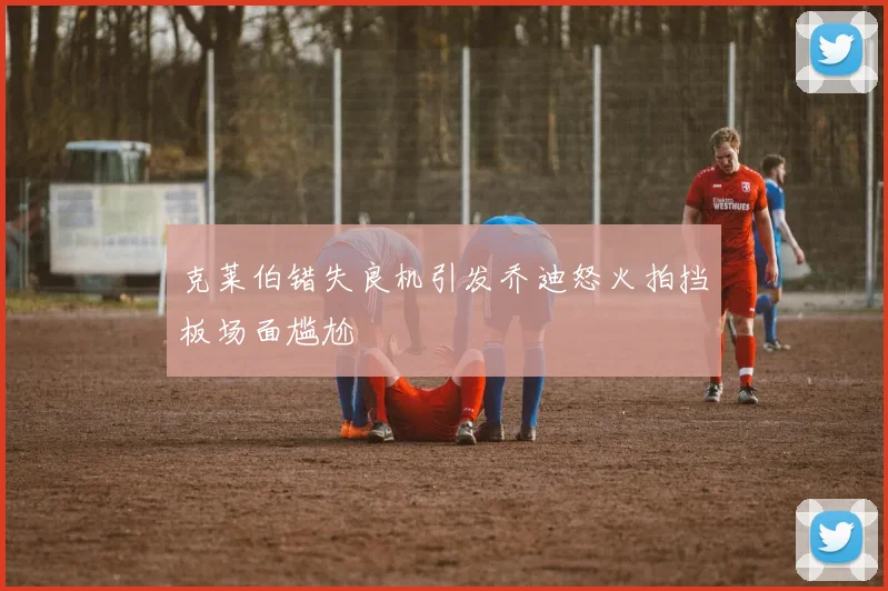 克莱伯错失良机引发乔迪怒火拍挡板场面尴尬