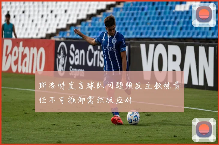 斯洛特直言球队问题频发主教练责任不可推卸需积极应对