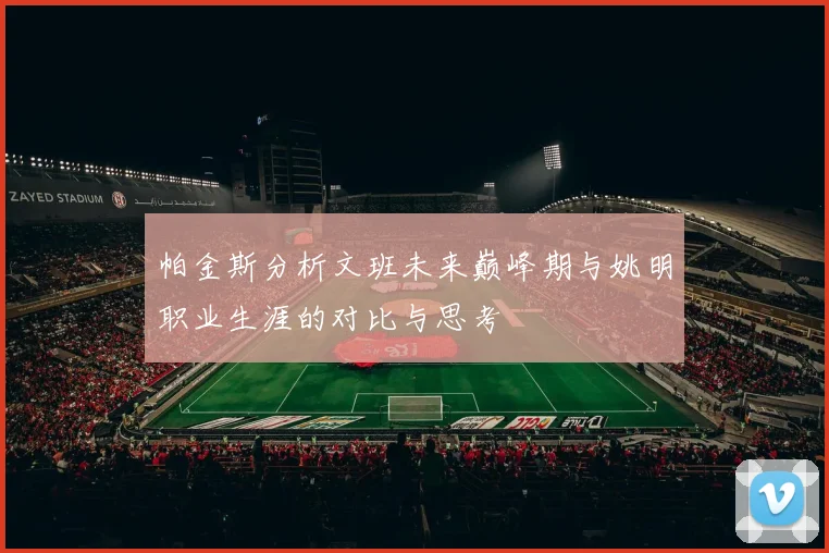 帕金斯分析文班未来巅峰期与姚明职业生涯的对比与思考