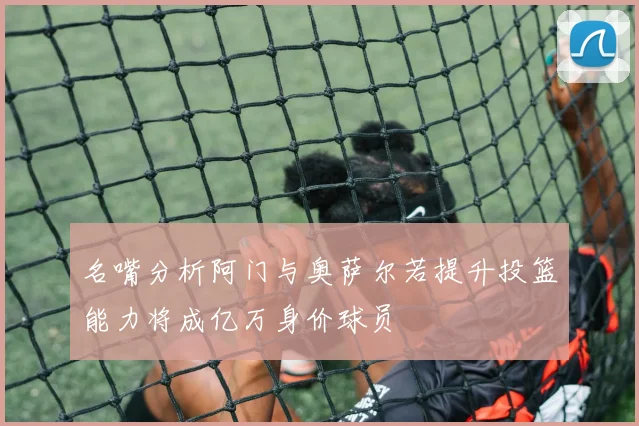 名嘴分析阿门与奥萨尔若提升投篮能力将成亿万身价球员