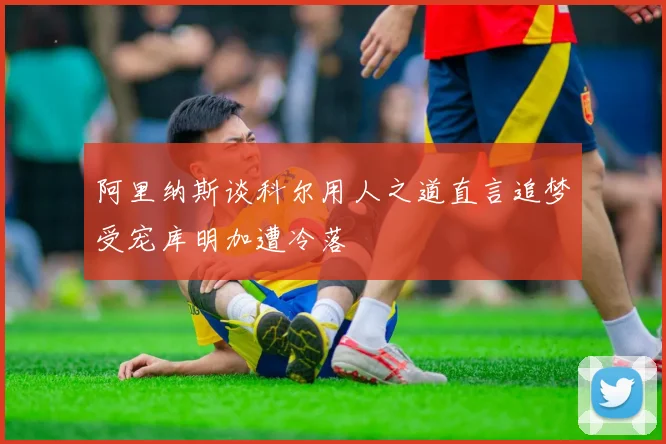 阿里纳斯谈科尔用人之道直言追梦受宠库明加遭冷落