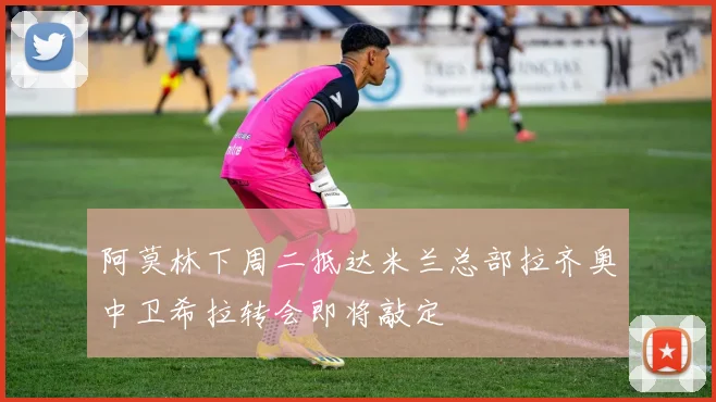 阿莫林下周二抵达米兰总部拉齐奥中卫希拉转会即将敲定