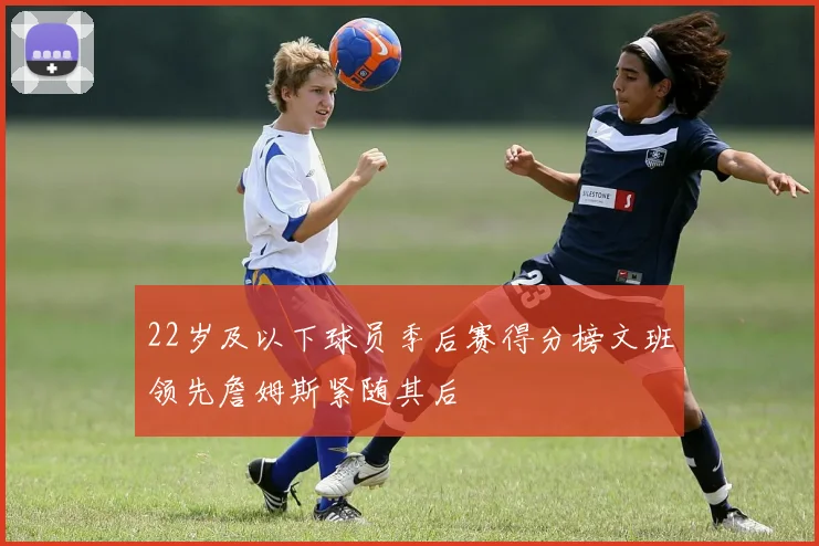 22岁及以下球员季后赛得分榜文班领先詹姆斯紧随其后